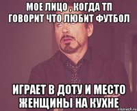 мое лицо , когда тп говорит что любит футбол играет в доту и место женщины на кухне