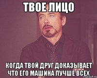 твое лицо когда твой друг доказывает что его машина лучше всех