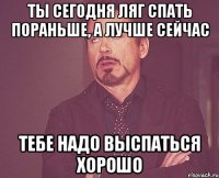 ты сегодня ляг спать пораньше, а лучше сейчас тебе надо выспаться хорошо