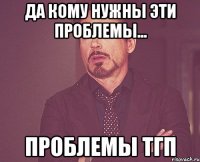 да кому нужны эти проблемы... проблемы тгп