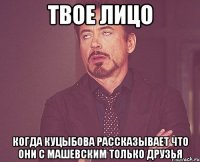 твое лицо когда куцыбова рассказывает что они с машевским только друзья