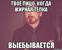 твоё лицо, когда жирная телка выебывается