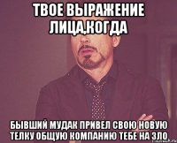 твое выражение лица,когда бывший мудак привел свою новую телку общую компанию тебе на зло