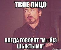 твое лицо когда говорят "мҮйіз шыктыма"