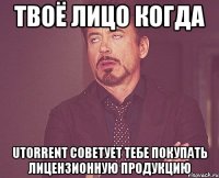 твоё лицо когда utorrent советует тебе покупать лицензионную продукцию