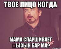 твое лицо когда мама спаршивает қызын бар ма?