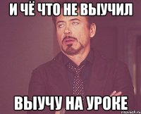 и чё что не выучил выучу на уроке