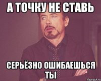 а точку не ставь серьёзно ошибаешься ты