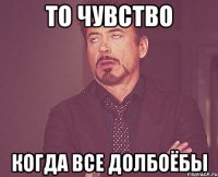 то чувство когда все долбоёбы