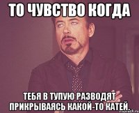 то чувство когда тебя в тупую разводят прикрываясь какой-то катей.