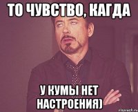 то чувство, кагда у кумы нет настроения)