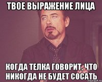 твое выражение лица когда телка говорит, что никогда не будет сосать