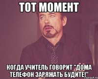 тот момент когда учитель говорит "дома телефон заряжать будите!"