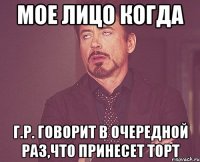 мое лицо когда г.р. говорит в очередной раз,что принесет торт