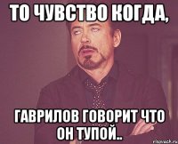 то чувство когда, гаврилов говорит что он тупой..