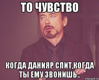 то чувство когда данияр спит,когда ты ему звонишь..