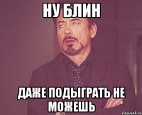 ну блин даже подыграть не можешь