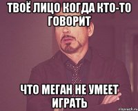 твоё лицо когда кто-то говорит что меган не умеет играть