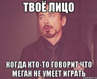 твоё лицо когда кто-то говорит что меган не умеет играть