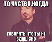 то чуство,когда говорять что ты не здаш зно