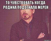 то чувствовать когда родина подогнала мерен 