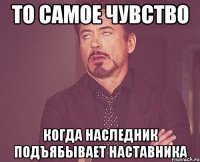 то самое чувство когда наследник подъябывает наставника