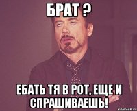 брат ? ебать тя в рот, еще и спрашиваешь!