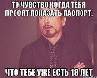 то чувство,когда тебя просят показать паспорт, что тебе уже есть 18 лет