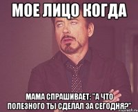 мое лицо когда мама спрашивает: "а что полезного ты сделал за сегодня?"