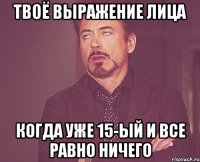 твоё выражение лица когда уже 15-ый и все равно ничего