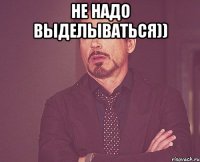 не надо выделываться)) 