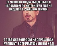 то чувство когда общаешься с человеком по интернету и ещё не виделся в реальной жизни, а тебе уже вопросы на спрашивай ру пишут, встречаетесь ли вы и т.п