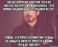 когда спросил учителя, чего не хватает на чертеже, и началось: "это криво! надпись не тут! размер не тот" чувак, это просто пометки, чтобы не забыть ничего. просто скажи, чего не хватает!