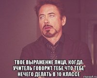  твое выражение лица, когда учитель говорит тебе,что тебе нечего делать в 10 классе