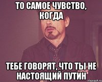 то самое чувство, когда тебе говорят, что ты не настоящий путин