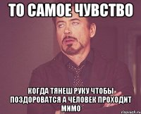 то самое чувство когда тянеш руку чтобы поздороватся а человек проходит мимо