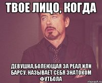 твое лицо, когда девушка,болеющая за реал или барсу, называет себя знатоком футбола