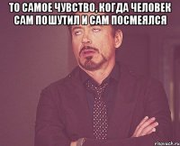 то самое чувство, когда человек сам пошутил и сам посмеялся 