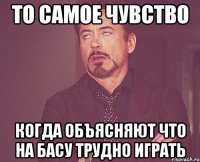 то самое чувство когда объясняют что на басу трудно играть