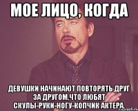 мое лицо, когда девушки начинают повторять друг за другом,что любят скулы-руки-ногу-копчик актера.