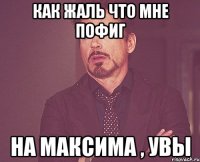 как жаль что мне пофиг на максима , увы