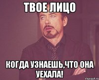 твое лицо когда узнаешь,что она уехала!