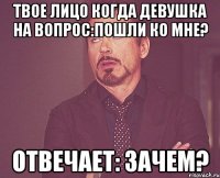 твое лицо когда девушка на вопрос:пошли ко мне? отвечает: зачем?