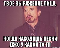 твое выражение лица, когда находишь песни джо у какой то тп