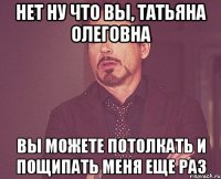 нет ну что вы, татьяна олеговна вы можете потолкать и пощипать меня еще раз