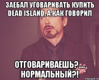 заебал уговаривать купить dead island, а как говорил отговариваешь?.... нормальный?!