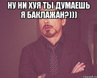 ну ни хуя ты думаешь я баклажан?))) 