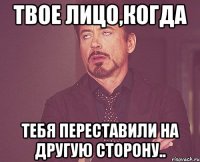 твое лицо,когда тебя переставили на другую сторону..