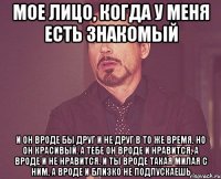 мое лицо, когда у меня есть знакомый и он вроде бы друг и не друг в то же время. но он красивый. а тебе он вроде и нравится, а вроде и не нравится. и ты вроде такая милая с ним, а вроде и близко не подпускаешь