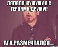 ляляля жужужу я с героями дружу!! ага,размечтался....